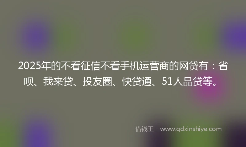 2025年的不看征信不看手机运营商的网贷有：省呗、我来贷、投友圈、快贷通、51人品贷等。
