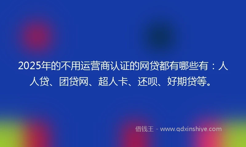 2025年的不用运营商认证的网贷都有哪些有：人人贷、团贷网、超人卡、还呗、好期贷等。