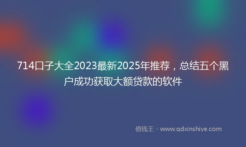 714口子大全2023最新2025年推荐,总结五个黑户成功获取大额贷款的软件