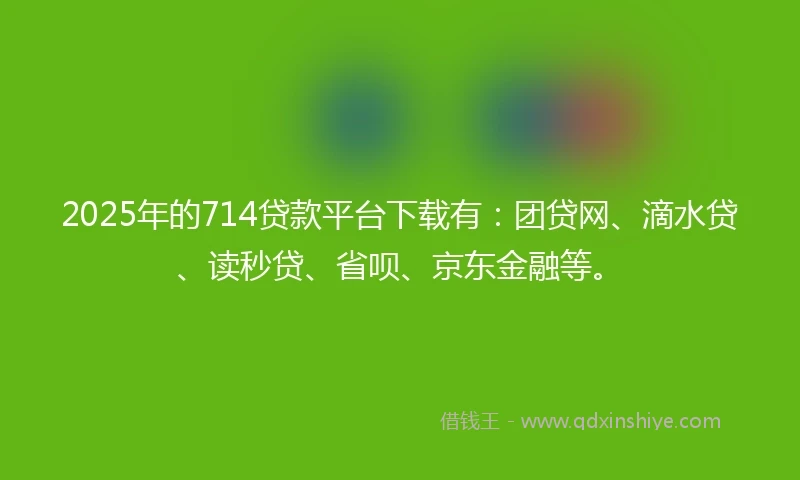 2025年的714贷款平台下载有：团贷网、滴水贷、读秒贷、省呗、京东金融等。