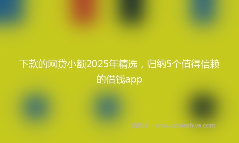 下款的网贷小额2025年精选,归纳5个值得信赖的借钱app