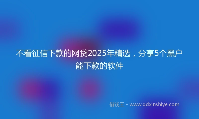 不看征信下款的网贷2025年精选，分享5个黑户能下款的软件
