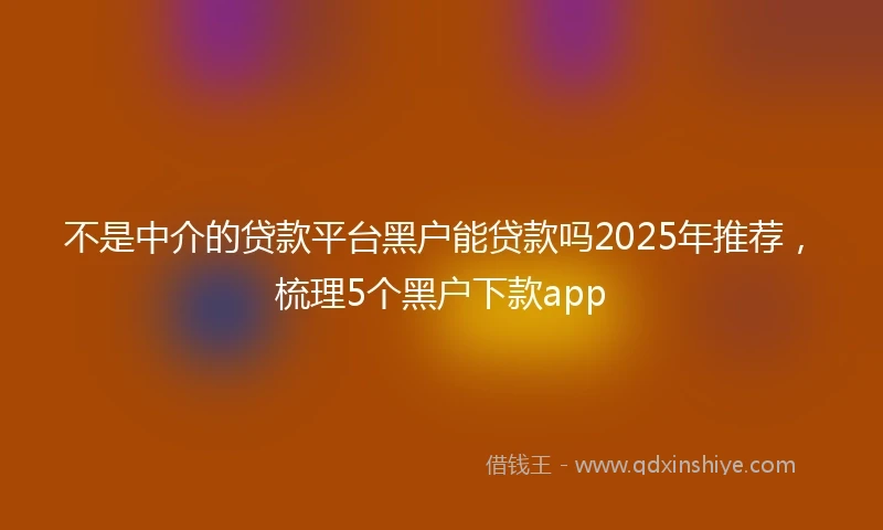 不是中介的贷款平台黑户能贷款吗2025年推荐，梳理5个黑户下款app