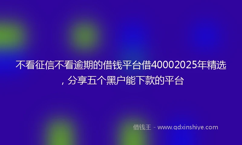 不看征信不看逾期的借钱平台借40002025年精选，分享五个黑户能下款的平台