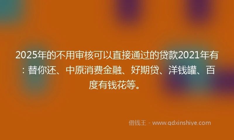 2025年的不用审核可以直接通过的贷款2021年有：替你还、中原消费金融、好期贷、洋钱罐、百度有钱花等。