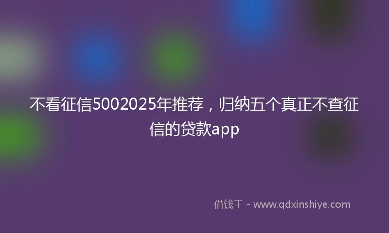 不看征信5002025年推荐，归纳五个真正不查征信的贷款app