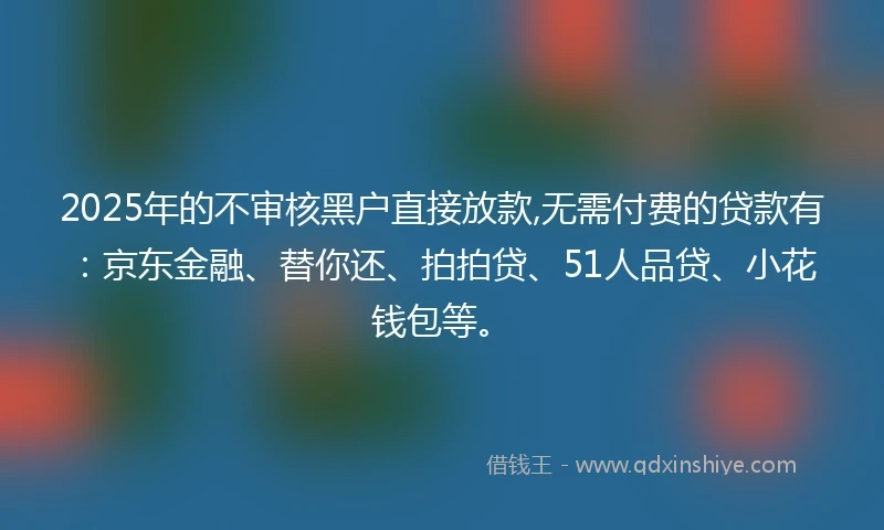 2025年的不审核黑户直接放款,无需付费的贷款有：京东金融、替你还、拍拍贷、51人品贷、小花钱包等。