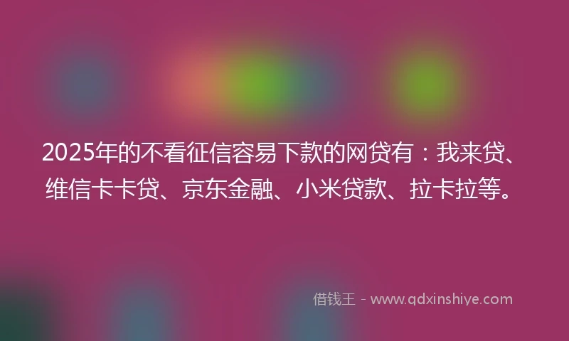 2025年的不看征信容易下款的网贷有：我来贷、维信卡卡贷、京东金融、小米贷款、拉卡拉等。