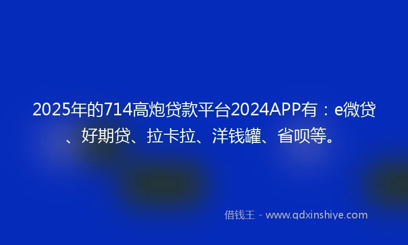 2025年的714高炮贷款平台2024APP有：e微贷、好期贷、拉卡拉、洋钱罐、省呗等。