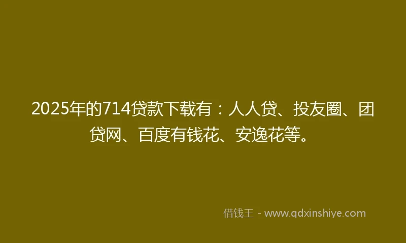 2025年的714贷款下载有：人人贷、投友圈、团贷网、百度有钱花、安逸花等。