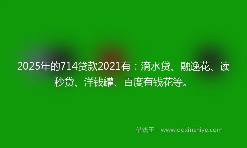 2025年的714贷款2021有：滴水贷、融逸花、读秒贷、洋钱罐、百度有钱花等。