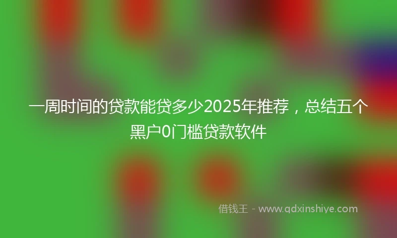 一周时间的贷款能贷多少2025年推荐，总结五个黑户0门槛贷款软件