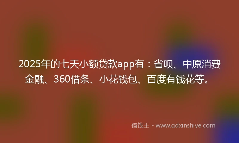 2025年的七天小额贷款app有：省呗、中原消费金融、360借条、小花钱包、百度有钱花等。