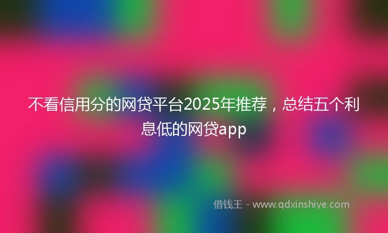 不看信用分的网贷平台2025年推荐，总结五个利息低的网贷app