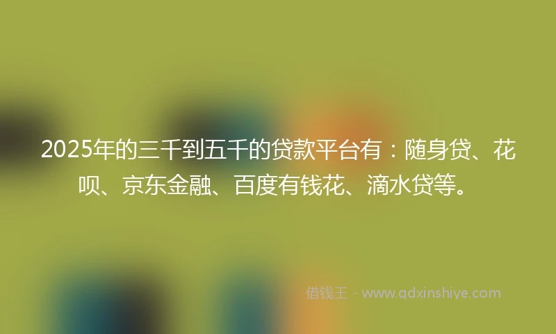 2025年的三千到五千的贷款平台有：随身贷、花呗、京东金融、百度有钱花、滴水贷等。