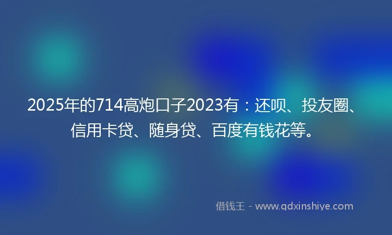 2025年的714高炮口子2023有：还呗、投友圈、信用卡贷、随身贷、百度有钱花等。