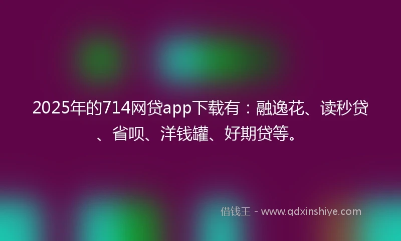 2025年的714网贷app下载有：融逸花、读秒贷、省呗、洋钱罐、好期贷等。