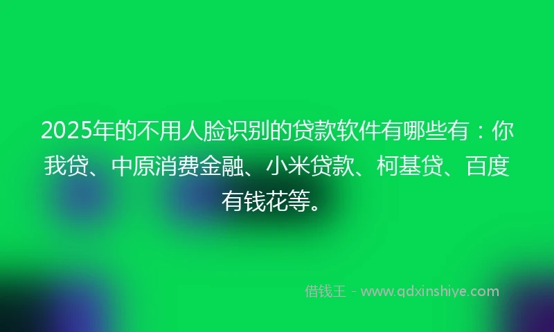 2025年的不用人脸识别的贷款软件有哪些有：你我贷、中原消费金融、小米贷款、柯基贷、百度有钱花等。
