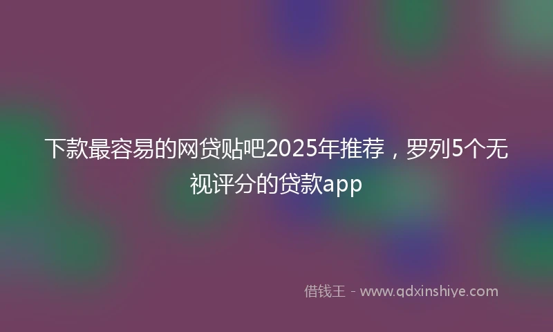 下款最容易的网贷贴吧2025年推荐，罗列5个无视评分的贷款app