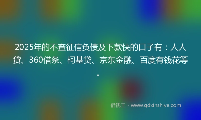 2025年的不查征信负债及下款快的口子有：人人贷、360借条、柯基贷、京东金融、百度有钱花等。