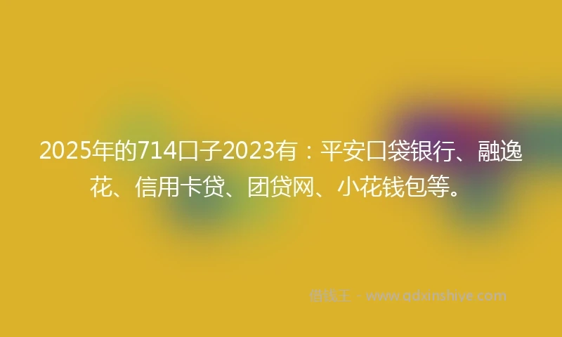 2025年的714口子2023有：平安口袋银行、融逸花、信用卡贷、团贷网、小花钱包等。