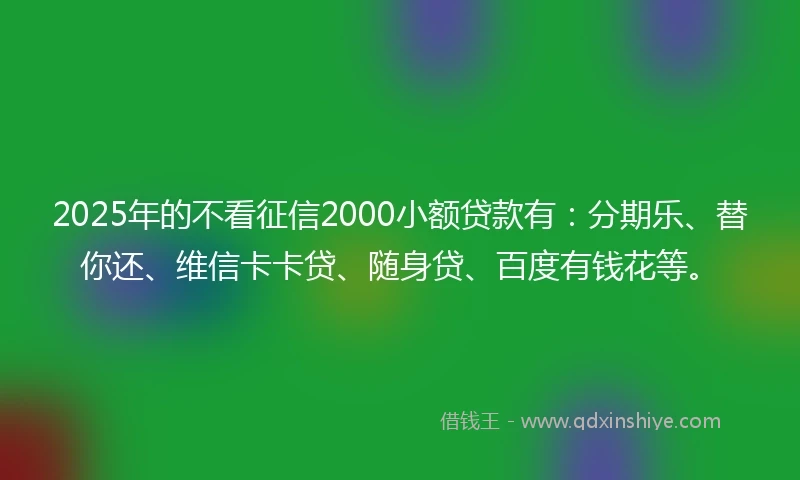 2025年的不看征信2000小额贷款有：分期乐、替你还、维信卡卡贷、随身贷、百度有钱花等。