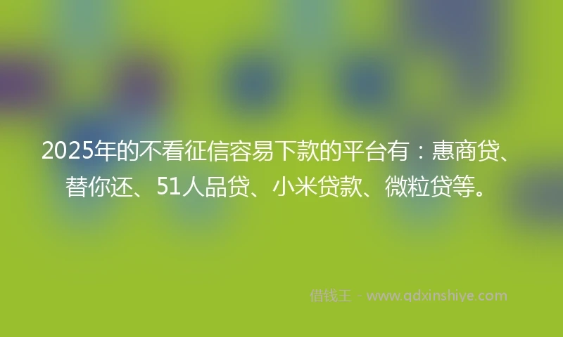 2025年的不看征信容易下款的平台有：惠商贷、替你还、51人品贷、小米贷款、微粒贷等。