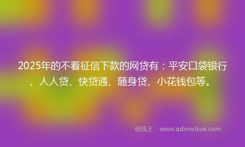 2025年的不看征信下款的网贷有：平安口袋银行、人人贷、快贷通、随身贷、小花钱包等。