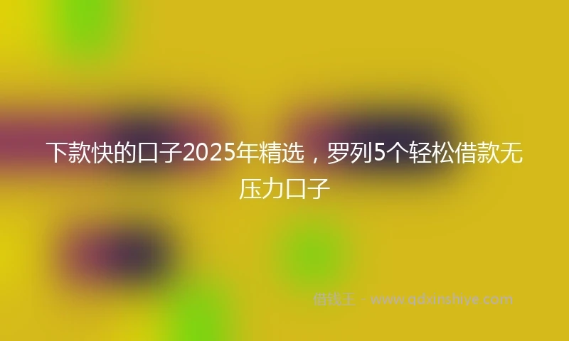 下款快的口子2025年精选，罗列5个轻松借款无压力口子