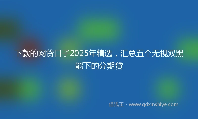 下款的网贷口子2025年精选,汇总五个无视双黑能下的分期贷