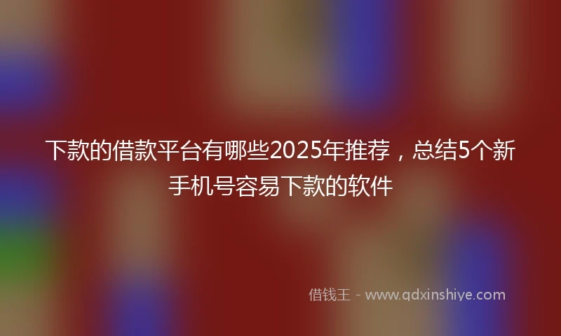 下款的借款平台有哪些2025年推荐，总结5个新手机号容易下款的软件