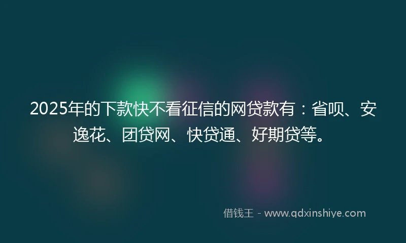 2025年的下款快不看征信的网贷款有：省呗、安逸花、团贷网、快贷通、好期贷等。