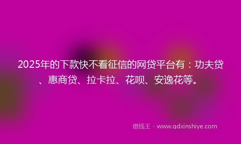 2025年的下款快不看征信的网贷平台有：功夫贷、惠商贷、拉卡拉、花呗、安逸花等。