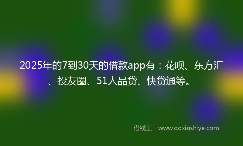2025年的7到30天的借款app有：花呗、东方汇、投友圈、51人品贷、快贷通等。