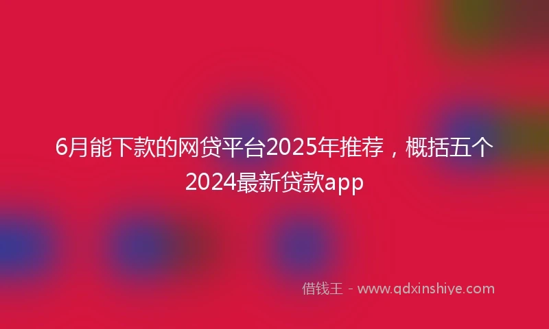 6月能下款的网贷平台2025年推荐，概括五个2024最新贷款app