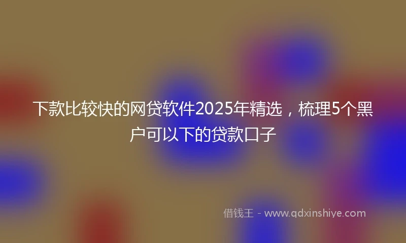 下款比较快的网贷软件2025年精选，梳理5个黑户可以下的贷款口子