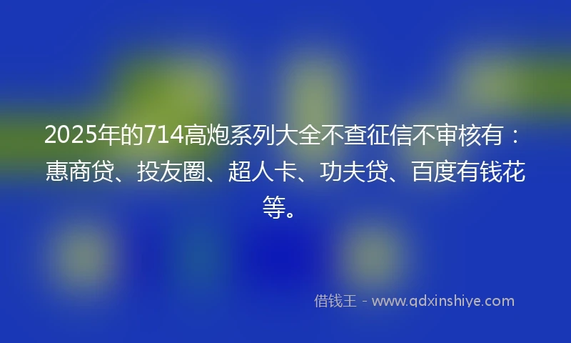 2025年的714高炮系列大全不查征信不审核有：惠商贷、投友圈、超人卡、功夫贷、百度有钱花等。