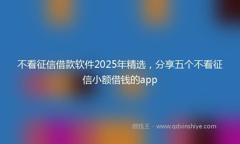 不看征信借款软件2025年精选，分享五个不看征信小额借钱的app