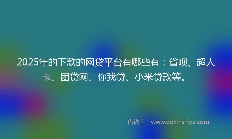 2025年的下款的网贷平台有哪些有：省呗、超人卡、团贷网、你我贷、小米贷款等。
