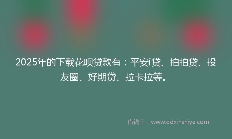 2025年的下载花呗贷款有：平安i贷、拍拍贷、投友圈、好期贷、拉卡拉等。