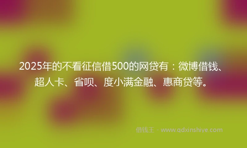 2025年的不看征信借500的网贷有：微博借钱、超人卡、省呗、度小满金融、惠商贷等。