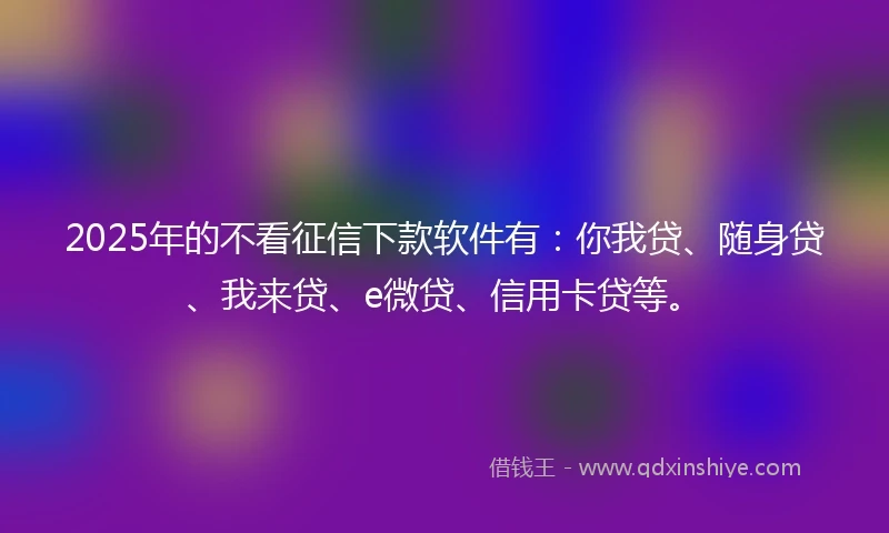 2025年的不看征信下款软件有：你我贷、随身贷、我来贷、e微贷、信用卡贷等。