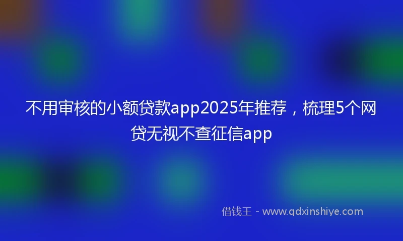 不用审核的小额贷款app2025年推荐，梳理5个网贷无视不查征信app