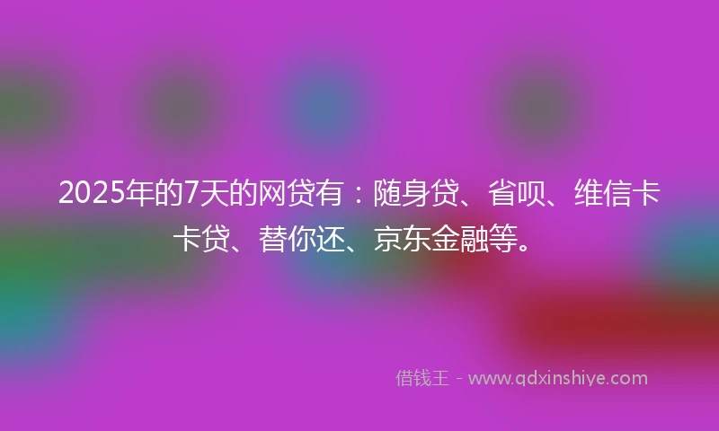 2025年的7天的网贷有：随身贷、省呗、维信卡卡贷、替你还、京东金融等。