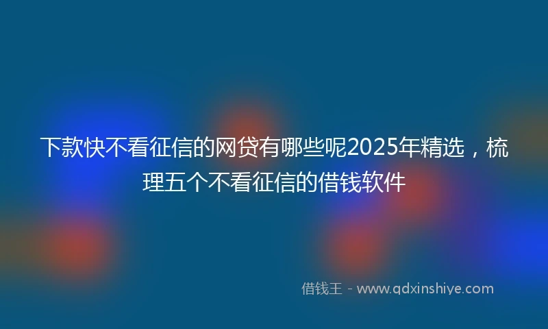 下款快不看征信的网贷有哪些呢2025年精选，梳理五个不看征信的借钱软件