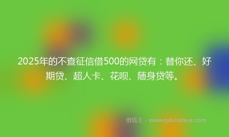 2025年的不查征信借500的网贷有：替你还、好期贷、超人卡、花呗、随身贷等。