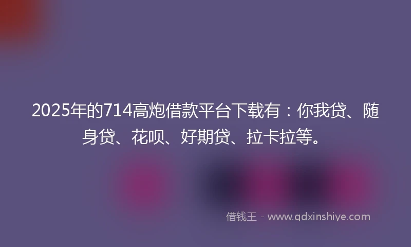 2025年的714高炮借款平台下载有：你我贷、随身贷、花呗、好期贷、拉卡拉等。