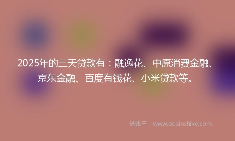 2025年的三天贷款有：融逸花、中原消费金融、京东金融、百度有钱花、小米贷款等。