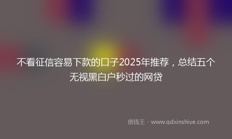 不看征信容易下款的口子2025年推荐，总结五个无视黑白户秒过的网贷