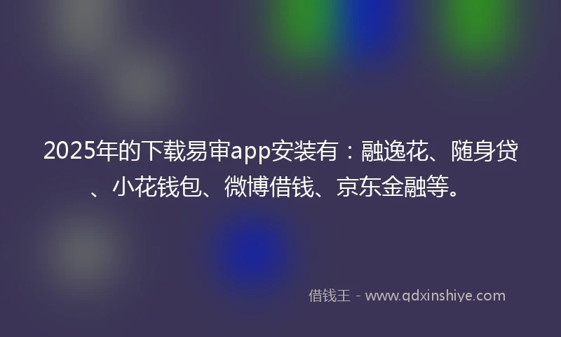 2025年的下载易审app安装有：融逸花、随身贷、小花钱包、微博借钱、京东金融等。